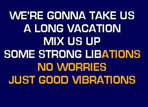 WERE GONNA TAKE US
A LONG VACATION
MIX US UP
SOME STRONG LIBATIONS
N0 WORRIES
JUST GOOD VIBRATIONS