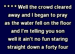 t t t t Well the crowd cleared
away and I began to pray
as the water fell on the floor
and Pm telling you son
well it ath no fun staring
straight down a forty four