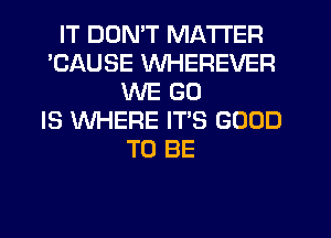 IT DON'T MATTER
'CAUSE WHEREVER
WE GO
IS WHERE ITS GOOD
TO BE