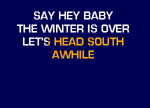 SAY HEY BABY
THE WINTER IS OVER
LET'S HEAD SOUTH
AVVHILE