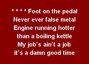 1k 1k 1k 1 Foot on the pedal

Never ever false metal

Engine running hotter
than a boiling kettle
My job,s ath a job

ifs a damn good time I