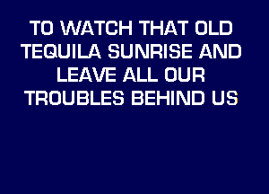 TO WATCH THAT OLD
TEQUILA SUNRISE AND
LEAVE ALL OUR
TROUBLES BEHIND US