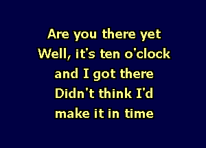 Are you there yet

Well, it's ten o'clock
and I got there
Didn't think I'd
make it in time