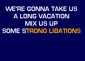 WERE GONNA TAKE US
A LONG VACATION
MIX US UP
SOME STRONG LIBATIONS