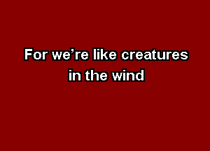 For weWe like creatures

in the wind