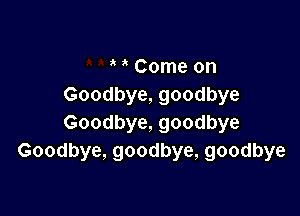 Come on
Goodbye, goodbye

Goodbye, goodbye
Goodbye, goodbye, goodbye