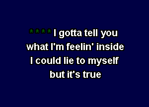 I gotta tell you
what I'm feelin' inside

I could lie to myself
but it's true