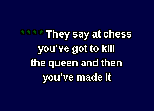 They say at chess
you've got to kill

the queen and then
you've made it