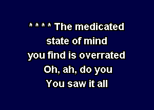 o o o o The medicated
state of mind

you find is overrated
0h, ah, do you
You saw it all