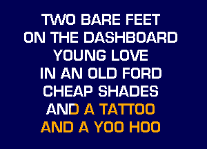 TWO BARE FEET
ON THE DASHBOARD
YOUNG LOVE
IN AN OLD FORD
CHEAP SHADES
AND A TATTOO
AND A YOU H00