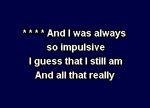 a a a a And I was always
so impulsive

I guess that I still am
And all that really