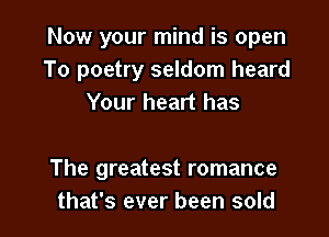 Now your mind is open
To poetry seldom heard
Your heart has

The greatest romance
that's ever been sold