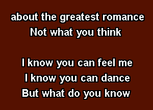 about the greatest romance
Not what you think

I know you can feel me
I know you can dance
But what do you know