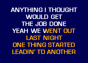 ANYTHING I THOUGHT
WOULD GET
THE JOB DONE
YEAH WE WENT OUT
LAST NIGHT
ONE THING STARTED
LEADIN' TO ANOTHER