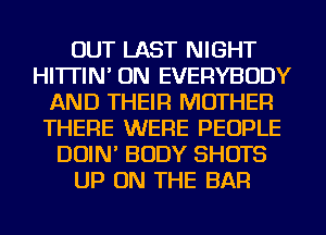 OUT LAST NIGHT
HI'ITIN' ON EVERYBODY
AND THEIR MOTHER
THERE WERE PEOPLE
DOIN' BODY SHOTS
UP ON THE BAR