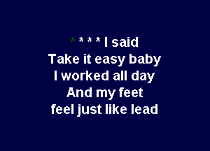 ' ' I said
Take it easy baby

I worked all day
And my feet
feel just like lead