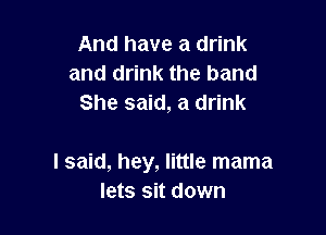 And have a drink
and drink the band
She said, a drink

I said, hey, little mama
lets sit down