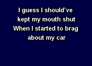 I guess I shouldWe
kept my mouth shut
When I started to brag

about my car