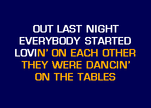 OUT LAST NIGHT
EVERYBODY STARTED
LOVIN' ON EACH OTHER
THEY WERE DANCIN'
ON THE TABLES