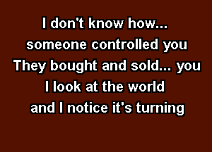 I don't know how...
someone controlled you
They bought and sold... you

I look at the world
and I notice it's turning