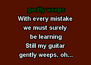 With every mistake
we must surely

be learning
Still my guitar
gently weeps, oh...