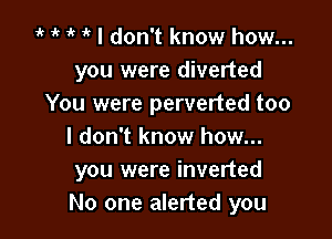 r 4. r r I don't know how...
you were diverted
You were perverted too

I don't know how...
you were inverted
No one alerted you