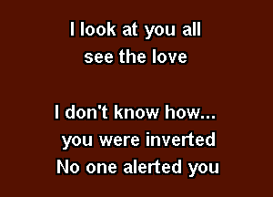 I look at you all
see the love

I don't know how...
you were inverted
No one alerted you