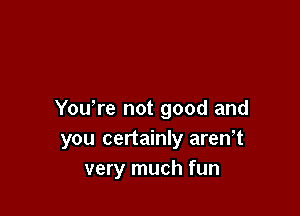 You re not good and
you certainly aren,t
very much fun