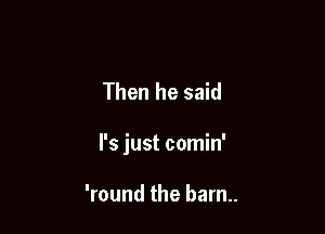 Then he said

I's just comin'

'round the barn..