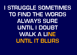 I STRUGGLE SOMETIMES
TO FIND THE WORDS
ALWAYS SURE
UNTIL I DOUBT
WALK A LINE
UNTIL IT BLURS