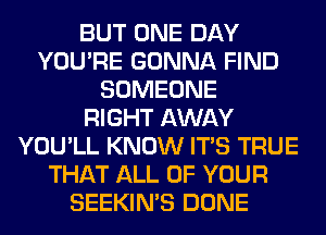 BUT ONE DAY
YOU'RE GONNA FIND
SOMEONE
RIGHT AWAY
YOU'LL KNOW ITS TRUE
THAT ALL OF YOUR
SEEKIN'S DONE