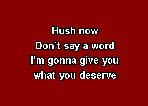 Hush now
Don't say a word

Pm gonna give you
what you deserve