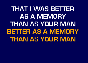 THAT I WAS BETTER
AS A MEMORY
THAN AS YOUR MAN
BETTER AS A MEMORY
THAN AS YOUR MAN
