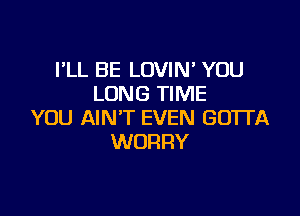 I'LL BE LOVIN' YOU
LONG TIME

YOU AIN'T EVEN GOTI'A
WORRY