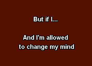 But if I...

And I'm allowed
to change my mind