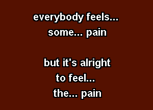 everybody feels...
some... pain

but it's alright
to feel...
the... pain