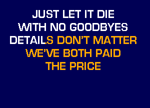 JUST LET IT DIE
WITH NO GOODBYES
DETAILS DON'T MATTER
WE'VE BOTH PAID
THE PRICE