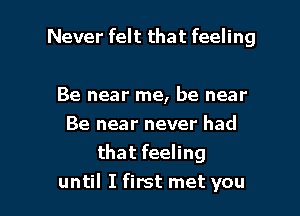 Never felt that feeling

Be near me, be near
Be near never had
that feeling

until I first met you I