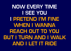 NOW EVERY TIME
I SEE YOU
I PRETEND I'M FINE
INHEN I WANNA
REACH OUT TO YOU
BUT I TURN AND I WALK
AND I LET IT RIDE