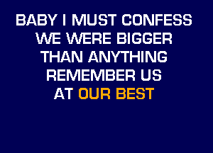 BABY I MUST CONFESS
WE WERE BIGGER
THAN ANYTHING
REMEMBER US
AT OUR BEST