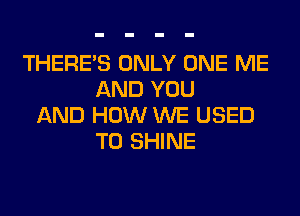 THERE'S ONLY ONE ME
AND YOU
AND HOW WE USED
TO SHINE