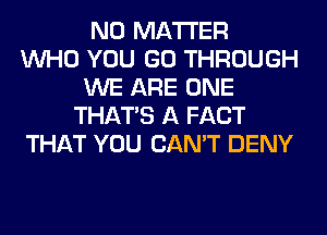 NO MATTER
WHO YOU GO THROUGH
WE ARE ONE
THAT'S A FACT
THAT YOU CAN'T DENY