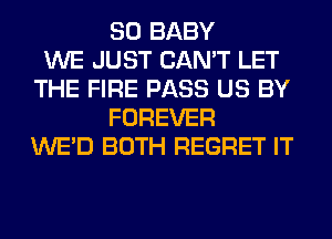 SO BABY
WE JUST CAN'T LET
THE FIRE PASS US BY
FOREVER
WE'D BOTH REGRET IT