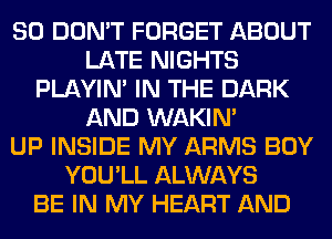 SO DON'T FORGET ABOUT
LATE NIGHTS
PLAYIN' IN THE DARK
AND WAKIN'

UP INSIDE MY ARMS BOY
YOU'LL ALWAYS
BE IN MY HEART AND