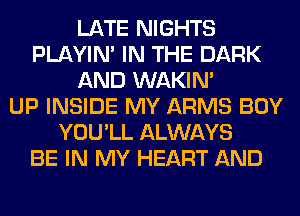 LATE NIGHTS
PLAYIN' IN THE DARK
AND WAKIN'

UP INSIDE MY ARMS BOY
YOU'LL ALWAYS
BE IN MY HEART AND