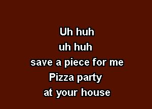 Uh huh
uh huh

save a piece for me
Pizza party
at your house