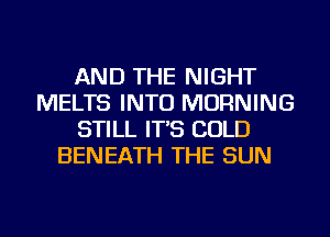 AND THE NIGHT
MELTS INTO MORNING
STILL IT'S COLD
BENEATH THE SUN