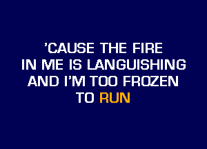 'CAUSE THE FIRE
IN ME IS LANGUISHING
AND I'M TOD FROZEN
TO RUN