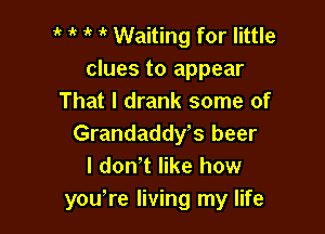 1' it Waiting for little
clues to appear
That I drank some of

Grandaddys beer
I don't like how
yowre living my life