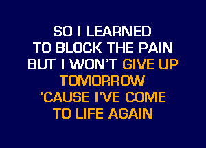 SO I LEARNED
T0 BLOCK THE PAIN
BUT I WON'T GIVE UP
TOMORROW
'CAUSE I'VE COME
TO LIFE AGAIN